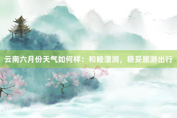 云南六月份天气如何样：和睦湿润，稳妥旅游出行